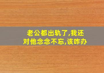 老公都出轨了,我还对他念念不忘,该咋办