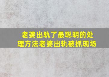 老婆出轨了最聪明的处理方法老婆出轨被抓现场