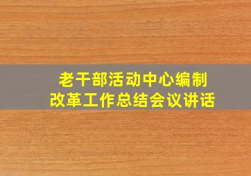 老干部活动中心编制改革工作总结会议讲话