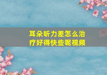 耳朵听力差怎么治疗好得快些呢视频