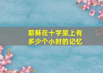 耶稣在十字架上有多少个小时的记忆