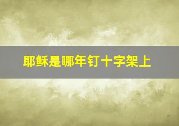 耶稣是哪年钉十字架上