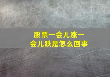 股票一会儿涨一会儿跌是怎么回事