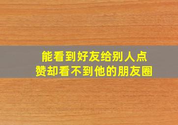 能看到好友给别人点赞却看不到他的朋友圈