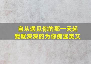 自从遇见你的那一天起我就深深的为你痴迷英文