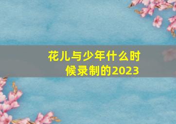 花儿与少年什么时候录制的2023