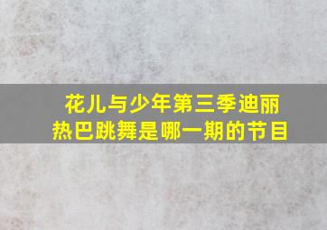 花儿与少年第三季迪丽热巴跳舞是哪一期的节目