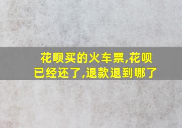 花呗买的火车票,花呗已经还了,退款退到哪了