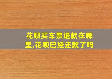 花呗买车票退款在哪里,花呗已经还款了吗