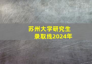 苏州大学研究生录取线2024年