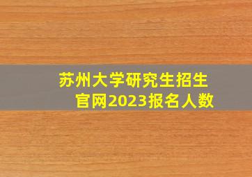 苏州大学研究生招生官网2023报名人数