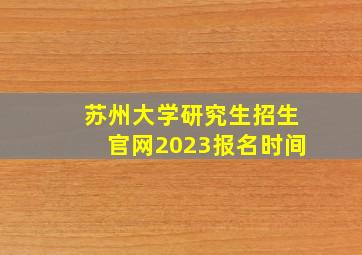 苏州大学研究生招生官网2023报名时间