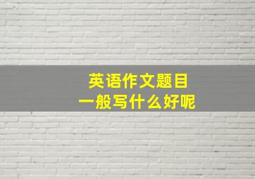 英语作文题目一般写什么好呢