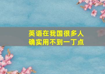 英语在我国很多人确实用不到一丁点