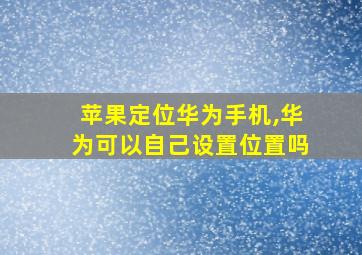 苹果定位华为手机,华为可以自己设置位置吗