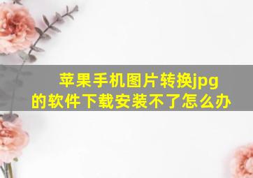 苹果手机图片转换jpg的软件下载安装不了怎么办