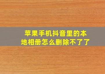 苹果手机抖音里的本地相册怎么删除不了了