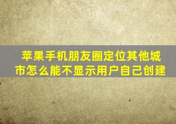 苹果手机朋友圈定位其他城市怎么能不显示用户自己创建