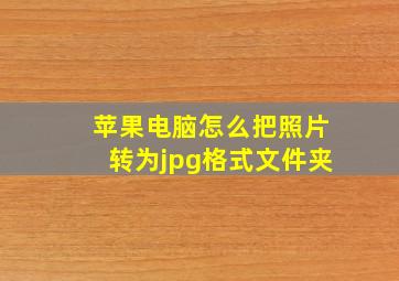 苹果电脑怎么把照片转为jpg格式文件夹