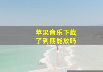 苹果音乐下载了到期能放吗