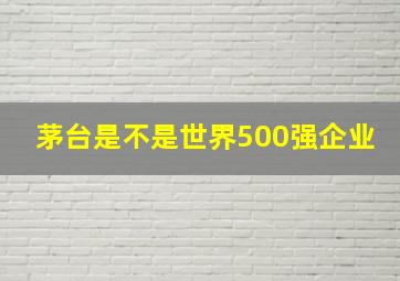 茅台是不是世界500强企业