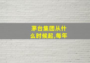 茅台集团从什么时候起,每年