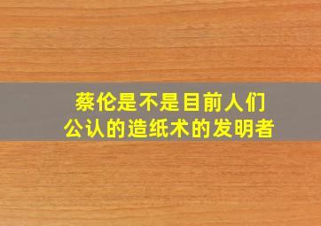 蔡伦是不是目前人们公认的造纸术的发明者