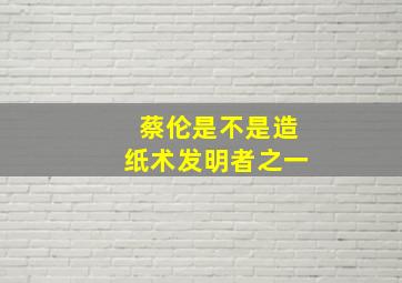 蔡伦是不是造纸术发明者之一