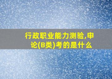 行政职业能力测验,申论(B类)考的是什么