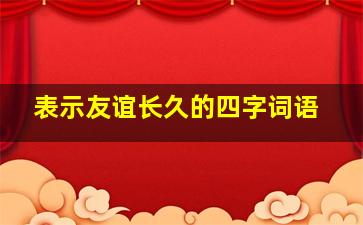 表示友谊长久的四字词语