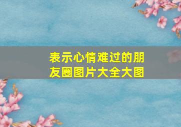 表示心情难过的朋友圈图片大全大图