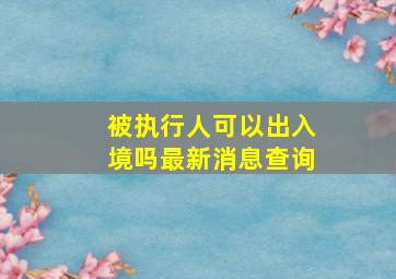 被执行人可以出入境吗最新消息查询