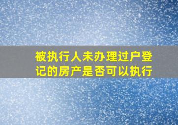 被执行人未办理过户登记的房产是否可以执行