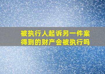 被执行人起诉另一件案得到的财产会被执行吗