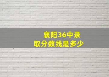 襄阳36中录取分数线是多少