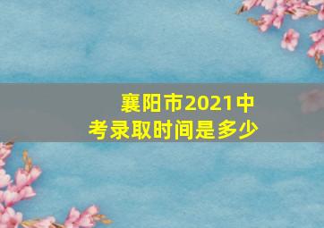 襄阳市2021中考录取时间是多少