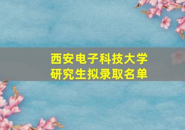 西安电子科技大学研究生拟录取名单