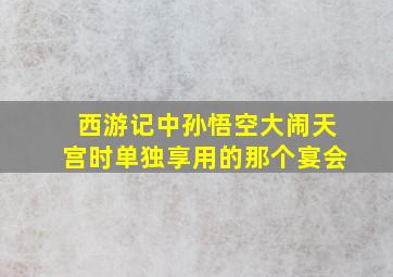 西游记中孙悟空大闹天宫时单独享用的那个宴会