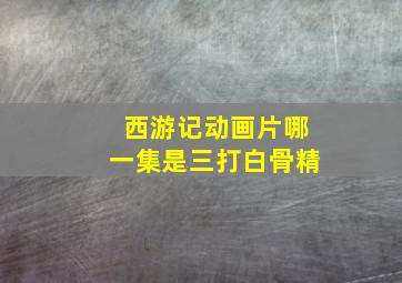 西游记动画片哪一集是三打白骨精