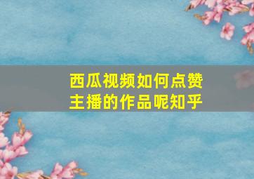 西瓜视频如何点赞主播的作品呢知乎