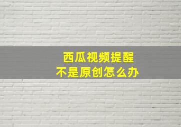 西瓜视频提醒不是原创怎么办