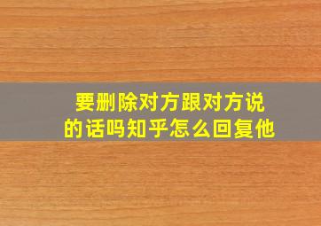 要删除对方跟对方说的话吗知乎怎么回复他