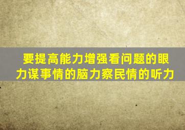 要提高能力增强看问题的眼力谋事情的脑力察民情的听力