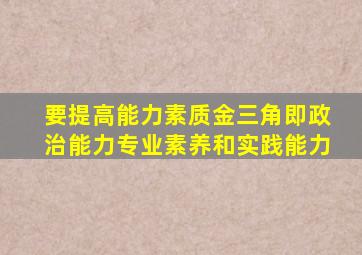 要提高能力素质金三角即政治能力专业素养和实践能力