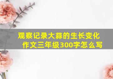 观察记录大蒜的生长变化作文三年级300字怎么写