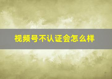 视频号不认证会怎么样