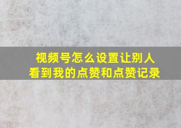 视频号怎么设置让别人看到我的点赞和点赞记录