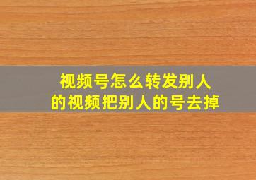 视频号怎么转发别人的视频把别人的号去掉