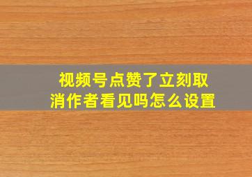 视频号点赞了立刻取消作者看见吗怎么设置