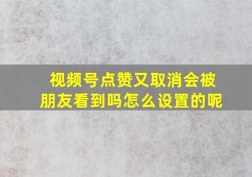 视频号点赞又取消会被朋友看到吗怎么设置的呢